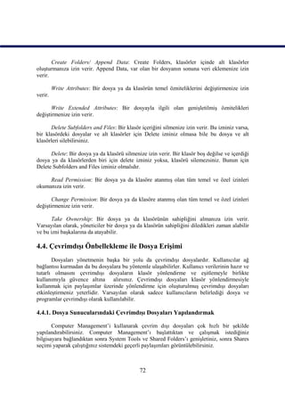Create Folders/ Append Data: Create Folders, klasörler içinde alt klasörler
oluşturmanıza izin verir. Append Data, var olan bir dosyanın sonuna veri eklemenize izin
verir.

         Write Attributes: Bir dosya ya da klasörün temel özniteliklerini değiştirmenize izin
verir.

       Write Extended Attributes: Bir dosyayla ilgili olan genişletilmiş öznitelikleri
değiştirmenize izin verir.

      Delete Subfolders and Files: Bir klasör içeriğini silmenize izin verir. Bu izniniz varsa,
bir klasördeki dosyalar ve alt klasörler için Delete izniniz olmasa bile bu dosya ve alt
klasörleri silebilirsiniz.

      Delete: Bir dosya ya da klasörü silmenize izin verir. Bir klasör boş değilse ve içerdiği
dosya ya da klasörlerden biri için delete izniniz yoksa, klasörü silemezsiniz. Bunun için
Delete Subfolders and Files izniniz olmalıdır.

     Read Permission: Bir dosya ya da klasöre atanmış olan tüm temel ve özel izinleri
okumanıza izin verir.

       Change Permission: Bir dosya ya da klasöre atanmış olan tüm temel ve özel izinleri
değiştirmenize izin verir.

      Take Ownership: Bir dosya ya da klasörünün sahipliğini almanıza izin verir.
Varsayılan olarak, yöneticiler bir dosya ya da klasörün sahipliğini diledikleri zaman alabilir
ve bu izni başkalarına da atayabilir.

4.4. Çevrimdışı Önbellekleme ile Dosya Erişimi
       Dosyaları yönetmenin başka bir yolu da çevrimdışı dosyalardır. Kullanıcılar ağ
bağlantısı kurmadan da bu dosyalara bu yöntemle ulaşabilirler. Kullanıcı verilerinin hazır ve
tutarlı olmasını çevrimdışı dosyaların klasör yönlendirme ve eşitlemeyle birlikte
kullanımıyla güvence altına alırsınız. Çevrimdışı dosyaları klasör yönlendirmesiyle
kullanmak için paylaşımlar üzerinde yönlendirme için oluşturulmuş çevrimdışı dosyaları
etkinleştirmeniz yeterlidir. Varsayılan olarak sadece kullanıcıların belirlediği dosya ve
programlar çevrimdışı olarak kullanılabilir.

4.4.1. Dosya Sunucularındaki Çevrimdışı Dosyaları Yapılandırmak

       Computer Management’i kullanarak çevrim dışı dosyaları çok hızlı bir şekilde
yapılandırabilirsiniz. Computer Management’ı başlattıktan ve çalışmak istediğiniz
bilgisayara bağlandıktan sonra System Tools ve Shared Folders’ı genişletiniz, sonra Shares
seçimi yaparak çalıştığınız sistemdeki geçerli paylaşımları görüntülebilirsiniz.



                                              72
 