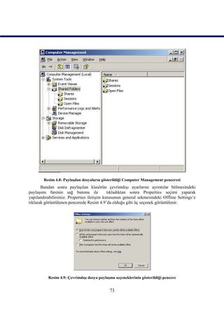 Resim 4.8: Paylaşılan dosyaların gösterildiği Computer Management penceresi
       Bundan sonra paylaşılan klasörün çevrimdışı ayarlarını ayrıntılar bölmesindeki
paylaşımı farenin sağ butonu ile             tıkladıktan sonra Properties seçimi yaparak
yapılandırabilirsiniz. Properties iletişim kutusunun general sekmesindeki Offline Settings’e
tıklarak görüntülenen pencerede Resim 4.9’da olduğu gibi üç seçenek görüntülenir.




          Resim 4.9: Çevrimdışı dosya paylaşma seçeneklerinin gösterildiği pencere


                                            73
 