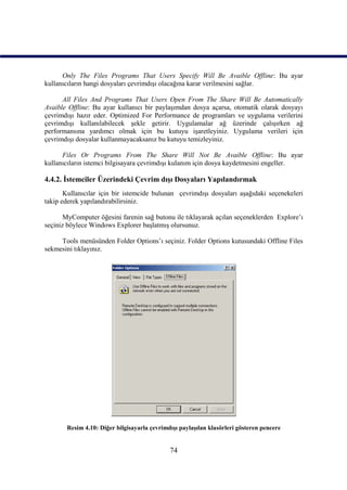 Only The Files Programs That Users Specify Will Be Avaible Offline: Bu ayar
kullanıcıların hangi dosyaları çevrimdışı olacağına karar verilmesini sağlar.

      All Files And Programs That Users Open From The Share Will Be Automatically
Avaible Offline: Bu ayar kullanıcı bir paylaşımdan dosya açarsa, otomatik olarak dosyayı
çevrimdışı hazır eder. Optimized For Performance de programları ve uygulama verilerini
çevrimdışı kullanılabilecek şekle getirir. Uygulamalar ağ üzerinde çalışırken ağ
performansına yardımcı olmak için bu kutuyu işaretleyiniz. Uygulama verileri için
çevrimdışı dosyalar kullanmayacaksanız bu kutuyu temizleyiniz.

      Files Or Programs From The Share Will Not Be Avaible Offline: Bu ayar
kullanıcıların istemci bilgisayara çevrimdışı kulanım için dosya kaydetmesini engeller.

4.4.2. İstemciler Üzerindeki Çevrim dışı Dosyaları Yapılandırmak
       Kullanıcılar için bir istemcide bulunan çevrimdışı dosyaları aşağıdaki seçenekeleri
takip ederek yapılandırabilirsiniz.

       MyComputer öğesini farenin sağ butonu ile tıklayarak açılan seçeneklerden Explore’ı
seçiniz böylece Windows Explorer başlatmış olursunuz.

     Tools menüsünden Folder Options’ı seçiniz. Folder Options kutusundaki Offline Files
sekmesini tıklayınız.




       Resim 4.10: Diğer bilgisayarla çevrimdışı paylaşılan klasörleri gösteren pencere


                                             74
 