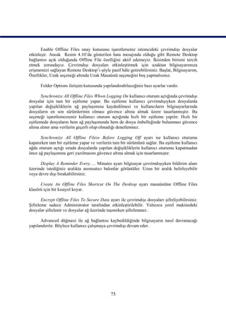 Enable Offline Files onay kutusunu işaretlerseniz istemcideki çevrimdışı dosyalar
etkinleşir. Ancak Resim 4.10’da gösterilen hata mesajında olduğu gibi Remote Desktop
bağlantısı açık olduğunda Offline File özelliğini aktif edemeyiz. İkisinden birisini tercih
etmek zorundayız. Çevrimdışı dosyaları etkinleştirmek için uzaktan bilgisayarımıza
erişmemizi sağlayan Remote Desktop’ı şöyle pasif hâle getirebilirsiniz. Başlat, Bilgisayarım,
Özellikler, Uzak seçeneği altında Uzak Masaüstü seçeneğini boş yapmalısınız.

      Folder Options iletişim kutusunda yapılandırabileceğiniz bazı ayarlar vardır.

       Synchronize All Offline Files Whwn Logging On kullanıcı oturum açtığında çevrimdışı
dosyalar için tam bir eşitleme yapar. Bu eşitleme kullanıcı çevrimdışıyken dosyalarda
yapılan değişikliklerin ağ paylaşımına kaydedilmesi ve kullancıların bilgisayarlarında
dosyaların en son sürümlerinin olması güvence altına almak üzere tasarlanmıştır. Bu
seçeneği işaretlemezseniz kullanıcı oturum açtığında hızlı bir eşitleme yapılır. Hızlı bir
eşitlemede dosyaların hem ağ paylaşımında hem de dosya önbelleğinde bulunması güvence
altına alınır ama verilerin geçerli olup olmadığı denetlenmez.

      Synchronize All Offline Filess Before Logging Off ayarı ise kullanıcı oturumu
kapatırken tam bir eşitleme yapar ve verilerin tam bir sürümünü sağlar. Bu eşitleme kullanıcı
ağda oturum açtığı sırada dosyalarda yapılan değişikliklerin kullanıcı oturumu kapatmadan
önce ağ paylaşımına geri yazılmasını güvence altına almak için tasarlanmıştır.

      Display A Reminder Every…. Minutes ayarı bilgisayar çevrimdışıyken bildirim alanı
üzerinde istediğiniz aralıkta anımsatıcı balonlar görüntüler. Uzun bir aralık belirleyebilir
veya devre dışı bırakabilirsiniz.

      Create An Offline Files Shortcut On The Desktop ayarı masaüstüne Offline Files
klasörü için bir kısayol koyar.

       Encrypt Offline Files To Secure Data ayarı ile çevrimdışı dosyaları şifreliyebilirsiniz.
Şifreleme sadece Administrator tarafından etkinleştirilebilir. Yalnızca yerel makinedeki
dosyalar şifrelenir ve dosyalar ağ üzerinde taşınırken şifrelenmez .

      Advanced düğmesi ile ağ bağlantısı kaybedildiğinde bilgisayarın nasıl davranacağı
yapılandırılır. Böylece kullanıcı çalışmaya çevrimdışı devam eder.




                                              75
 