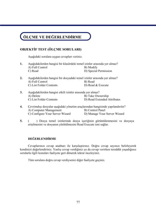 ÖLÇME VE DEĞERLENDİRME
 ÖLÇME VE DEĞERLENDİRME


OBJEKTİF TEST (ÖLÇME SORULARI)

      Aşağıdaki sorulara uygun cevapları veriniz.

1.    Aşağıdakilerden hangisi bir klasördeki temel izinler arasında yer almaz?
      A) Full Control                             B) Modify
      C) Read                                     D) Special Permission

2.    Aşağıdakilerden hangisi bir dosyadaki temel izinler arasında yer almaz?
      A) Full Control                             B) Read
      C) List Folder Contents                     D) Read & Execute

3.    Aşağıdakilerden hangisi etkili izinler arasında yer almaz?
      A) Delete                                     B) Take Ownership
      C) List Folder Contents                       D) Read Extended Attributes

4.    Çevrimdışı dosyalar aşağıdaki yönetim araçlarından hangisinde yapılandırılır?
      A) Computer Management                     B) Control Panel
      C) Configure Your Server Wizard            D) Manage Your Server Wizard

5.    (      ) Dosya temel izinlerinde dosya içeriğinin görüntülenmesini ve dosyaya
      erişilmesini ve dosyanın yürütülmesini Read Execute izni sağlar.



      DEĞERLENDİRME

      Cevaplarınızı cevap anahtarı ile karşılaştırınız. Doğru cevap sayınızı belirleyerek
kendinizi değerlendiriniz. Yanlış cevap verdiğiniz ya da cevap verirken tereddüt yaşadığınız
sorularla ilgili konuları faaliyete geri dönerek tekrar inceleyiniz.

      Tüm sorulara doğru cevap verdiyseniz diğer faaliyete geçiniz.




                                            77
 