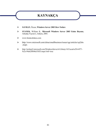 KAYNAKÇA
                       KAYNAKÇA
   SAVRAN, Özcan, Windows Server 2003 Ders Notları

   STANEK, William R., Microsoft Windows Server 2003 Enine Boyuna,
    Arkadaş Yayınevi, Ankara, 2005.

   www.farukcubukcu.com

   http://www.microsoft.com/china/smallbusiness/issues/sgc/articles/xp2sbs
    .mspx

   http://technet2.microsoft.com/WindowsServer/tr/Library/1631acad-ef34-4f77-
    9c2e-94a62f8846cf1055.mspx?mfr=true




                                  81
 
