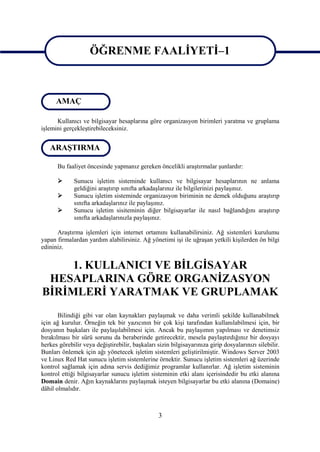 ÖĞRENME FAALİYETİ–1
                    ÖĞRENME FAALİYETİ–1

      AMAÇ

      Kullanıcı ve bilgisayar hesaplarına göre organizasyon birimleri yaratma ve gruplama
işlemini gerçekleştirebileceksiniz.


   ARAŞTIRMA

      Bu faaliyet öncesinde yapmanız gereken öncelikli araştırmalar şunlardır:

            Sunucu işletim sisteminde kullanıcı ve bilgisayar hesaplarının ne anlama
             geldiğini araştırıp sınıfta arkadaşlarınız ile bilgilerinizi paylaşınız.
            Sunucu işletim sisteminde organizasyon biriminin ne demek olduğunu araştırıp
             sınıfta arkadaşlarınız ile paylaşınız.
            Sunucu işletim sisiteminin diğer bilgisayarlar ile nasıl bağlandığını araştırıp
             sınıfta arkadaşlarınızla paylaşınız.

      Araştırma işlemleri için internet ortamını kullanabilirsiniz. Ağ sistemleri kurulumu
yapan firmalardan yardım alabilirsiniz. Ağ yönetimi işi ile uğraşan yetkili kişilerden ön bilgi
edininiz.


     1. KULLANICI VE BİLGİSAYAR
 HESAPLARINA GÖRE ORGANİZASYON
BİRİMLERİ YARATMAK VE GRUPLAMAK
       Bilindiği gibi var olan kaynakları paylaşmak ve daha verimli şekilde kullanabilmek
için ağ kurulur. Örneğin tek bir yazıcının bir çok kişi tarafından kullanılabilmesi için, bir
dosyanın başkaları ile paylaşılabilmesi için. Ancak bu paylaşımın yapılması ve denetimsiz
bırakılması bir sürü sorunu da beraberinde getirecektir, mesela paylaştırdığınız bir dosyayı
herkes görebilir veya değiştirebilir, başkaları sizin bilgisayarınıza girip dosyalarınızı silebilir.
Bunları önlemek için ağı yönetecek işletim sistemleri geliştirilmiştir. Windows Server 2003
ve Linux Red Hat sunucu işletim sistemlerine örnektir. Sunucu işletim sistemleri ağ üzerinde
kontrol sağlamak için adına servis dediğimiz programlar kullanırlar. Ağ işletim sisteminin
kontrol ettiği bilgisayarlar sunucu işletim sisteminin etki alanı içerisindedir bu etki alanına
Domain denir. Ağın kaynaklarını paylaşmak isteyen bilgisayarlar bu etki alanına (Domaine)
dâhil olmalıdır.



                                                 3
 