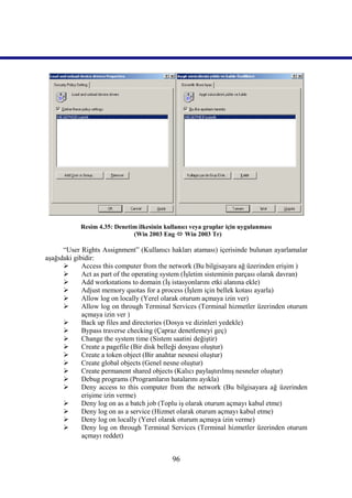 Resim 4.35: Denetim ilkesinin kullanıcı veya gruplar için uygulanması
                              (Win 2003 Eng  Win 2003 Tr)

      “User Rights Assignment” (Kullanıcı hakları ataması) içerisinde bulunan ayarlamalar
aşağıdaki gibidir:
            Access this computer from the network (Bu bilgisayara ağ üzerinden erişim )
            Act as part of the operating system (İşletim sisteminin parçası olarak davran)
            Add workstations to domain (İş istasyonlarını etki alanına ekle)
            Adjust memory quotas for a process (İşlem için bellek kotası ayarla)
            Allow log on locally (Yerel olarak oturum açmaya izin ver)
            Allow log on through Terminal Services (Terminal hizmetler üzerinden oturum
             açmaya izin ver )
            Back up files and directories (Dosya ve dizinleri yedekle)
            Bypass traverse checking (Çapraz denetlemeyi geç)
            Change the system time (Sistem saatini değiştir)
            Create a pagefile (Bir disk belleği dosyası oluştur)
            Create a token object (Bir anahtar nesnesi oluştur)
            Create global objects (Genel nesne oluştur)
            Create permanent shared objects (Kalıcı paylaştırılmış nesneler oluştur)
            Debug programs (Programların hatalarını ayıkla)
            Deny access to this computer from the network (Bu bilgisayara ağ üzerinden
             erişime izin verme)
            Deny log on as a batch job (Toplu iş olarak oturum açmayı kabul etme)
            Deny log on as a service (Hizmet olarak oturum açmayı kabul etme)
            Deny log on locally (Yerel olarak oturum açmaya izin verme)
            Deny log on through Terminal Services (Terminal hizmetler üzerinden oturum
             açmayı reddet)


                                             96
 