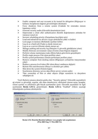       Enable computer and user accounts to be trusted for delegation (Bilgisayar ve
             kullanıcı hesaplarının dağıtım güvenilirliğini etkinleştir)
            Force shutdown from a remote system (Uzaktaki bir sistemden oturum
             kapatmayı zorla)
            Generate security audits (Güvenlik denetimlerini üret)
            Impersonate a client after authentication (Kimlik doğrulamanın ardından bir
             istemciyi temsil et)
            Increase scheduling priority (Zamanlama önceliğini artır)
            Load and unload device drivers (Aygıt sürücülerini yükle ve kaldır)
            Lock pages in memory (Bellekteki sayfaları kilitle)
            Log on as a batch job (Toplu iş olarak oturum aç)
            Log on as a service (Hizmet olarak oturum aç)
            Manage auditing and security log (Denetim ve güvenlik günlüklerini yönet)
            Modify firmware environment values (Üretim ortam bilgisini değiştir)
            Perform volume maintenance tasks (Birim bakım görevlerini gerçekleştir)
            Profile single process (Tek işlem profilini çıkar)
            Profile system performance (Sistem performans profilini çıkar)
            Remove computer from docking station (Bilgisayarı yerleştirme istasyonundan
             çıkar)
            Replace a process level token (Bir işlem düzeyi anahtarını değiştir)
            Restore files and directories (Dosya ve dizinleri geri yükle)
            Shut down the system (Sistemi kapat)
            Synchronize directory service data (Dizin servisi verisini eşitle)
            Take ownership of files or other objects (Diğer nesnelerin ve dosyaların
             sahipliğini al)

       Yerel ilkelerin sonuncu denetim grubu olan “Security options” (Güvenlik seçenekleri)
ağ erişimi ve güvenliği, aygıtlar, etki alanı denetleyicisi, etkileşimli oturum açma, hesaplar,
sistem ayarları ve şifrelemesi gibi birçok ayarlamaları içerir. Güvenlik seçenekleri ile ilgili
ayarlamalar Resim_4.36’da gösterilmiştir. Resim 4.36’da “Enabled” (Etkin) seçeneği
tıklandığında ayarlama etkinleştirilir.




            Resim 4.36: Denetim ilkesinin kullanıcı veya gruplar için uygulanması
                              (Win 2003 Eng  Win 2003 Tr)


                                              97
 