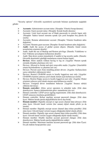 “Security options” (Güvenlik seçenekleri) içerisinde bulunan ayarlamalar aşağıdaki
gibidir:

           Accounts: Administrator account status {Hesaplar: Yönetici hesap durumu}
           Accounts: Guest account status {Hesaplar: Konuk hesabı durumu}
           Accounts: Limit local account use of blank passwords to console logon only
            {Hesaplar: Sadece konsol oturumu açmak için yerel hesapları boş parola ile
            sınırla}
           Accounts: Rename administrator account {Hesaplar: Yönetici hesabının adını
            değiştirin}
           Accounts: Rename guest account {Hesaplar: Konuk hesabının adını değiştirin}
           Audit: Audit the access of global system objects {Denetle: Genel sistem
            nesnelerinin erişimini denetle}
           Audit: Audit the use of Backup and Restore privilege {Denetle: Yedekleme ve
            Geri Yükleme ayrıcalığının kullanımını denetle}
           Audit: Shut down system immediately if unable to log security audits {Denetle:
            Güvenlik denetimleri günlüğü tutulamazsa sistemi hemen kapat}
           Devices: Allow undock without having to log on {Aygıtlar: Oturum açmak
            zorunda olmadan çıkarmaya izin ver}
           Devices: Allowed to format and eject removable media {Aygıtlar: Çıkarılabilir
            ortamı biçimlendirme ve çıkartma izni var}
           Devices: Prevent users from installing printer drivers {Aygıtlar: Kullanıcıların
            yazıcı sürücüleri yüklemesini önle}
           Devices: Restrict CD-ROM access to locally logged-on user only {Aygıtlar:
            CD-ROM erişimini yalnızca yerel olarak oturum açan kullanıcıya sınırla}
           Devices: Restrict floppy access to locally logged-on user only {Aygıtlar: Disket
            erişimini yalnızca yerel olarak oturum açan kullanıcıya sınırla}
           Devices: Unsigned driver installation behavior {Aygıtlar: İmzasız sürücü
            yükleme davranışı}
           Domain controller: Allow server operators to schedule tasks {Etki alanı
            denetleyicisi: Sunucu işletmenlerinin görev zamanlarına izin ver}
           Domain controller: LDAP server signing requirements {Etki alanı denetleyicisi:
            LDAP sunucusu imzalama gereklilikleri}
           Domain controller: Refuse machine account password changes {Etki alanı
            üyesi: Makine hesabı parola değişikliklerini devre dışı bırak}
           Domain member: Digitally encrypt or sign secure channel data (always) {Etki
            alanı üyesi: Güvenli kanal verisini (her zaman) dijital olarak şifrele ya da
            imzala}
           Domain member: Digitally encrypt secure channel data (when possible) {Etki
            alanı üyesi: Güvenli kanal verisini (uygun olduğunda) dijital olarak şifrele}
           Domain member: Digitally sign secure channel data (when possible) {Etki alanı
            üyesi: Güvenli kanal verisini (uygun olduğunda) dijital olarak imzala}
           Domain member: Disable machine account password changes {Etki alanı
            denetleyicisi: Makine hesabı parola değişikliklerini reddet}
           Domain member: Maximum machine account password age {Etki alanı Üyesi:
            En çok makine hesap parolası yaşı}

                                            98
 