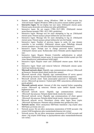    Domain member: Require strong (Windows 2000 or later) session key
    {Güvenli kanal: Sağlam (Windows 2000 ya da yenisi) oturum anahtarı gerekir}
   Interactive logon: Do not display last user name {Etkileşimli oturum açma:
    Oturum açma ekranında son kullanıcının adını görüntüleme}
   Interactive logon: Do not require CTRL+ALT+DEL {Etkileşimli oturum
    açma:Oturum açmada CTRL+ALT+DEL gerektirme}
   Interactive logon: Message text for users attempting to log on {Etkileşimli
    oturum açma: Oturum açmaya çalışan kullanıcılar için ileti metni}
   Interactive logon: Message title for users attempting to log on {Etkileşimli
    oturum açma: Oturum açmaya çalışan kullanıcılar için ileti başlığı}
   Interactive logon: Number of previous logons to cache (in case domain
    controller is not available) {Etkileşimli oturum açma: Önbelleğe alınacak
    oturum açmaların sayısı (etki alanı denetleyicisinin kullanılamaması).}
   Interactive logon: Prompt user to change password before expiration
    {Etkileşimli oturum açma: Kullanıcıdan süresi bitmeden parola değiştirmesini
    iste}
   Interactive logon: Require Domain Controller authentication to unlock
    workstation {Etkileşimli oturum açma: İş istasyonunun kilidini açmak için Etki
    Alanı Denetleyicisi yetkilendirmesi kilitli değil}
   Interactive logon: Require smart card {Etkileşimli oturum açma: Akıllı kart
    iste}
   Interactive logon: Smart card removal behavior {Etkileşimli oturum açma:
    Akıllı kart kaldırma davranışı}
   Microsoft network client: Digitally sign communications (always) {Microsoft
    ağ İstemcisi: İletişimi dijital olarak imzala (her zaman)}
   Microsoft network client: Digitally sign communications (if server agrees)
    {Microsoft ağ istemcisi: İletişimi dijital olarak imzala (sunucu uygunsa)}
   Microsoft network client: Send unencrypted password to third-party SME
    servers {Microsoft ağ istemcisi: Üçüncü parti SME sunucularına şifrelenmemiş
    parola gönder}
   Microsoft network server: Amount of idle time required before suspending
    session {Microsoft ağ sunucusu: Oturum açma saatleri dışında istemci
    bağlantısını kes}
   Microsoft network server: Digitally sign communications (always)
    {Microsoft Ağ sunucusu: İletişimi dijital olarak imzala (her zaman)}
   Microsoft network server: Digitally sign communications (if client agrees)
    {Microsoft Ağ sunucusu: İletişimi dijital olarak imzala (istemci uygunsa)}
   Microsoft network server: Disconnect clients when logon hours expire
    {Microsoft Ağ Sunucusu: Oturumu askıya almadan önce gereken boş süre}
   Network access: Allow anonymous SID/Name translation {Ağ erişimi adsız
    SID/Name çevirisine izin ver}
   Network access: Do not allow anonymous enumeration of SAM accounts {Ağ
    erişimi SAM hesaplarının adsız numaralandırılmasına izin verme}
   Network access: Do not allow anonymous enumeration of SAM accounts and
    shares {Ağ erişimi SAM hesap ve paylaşımlarının adsız numaralandırılmasına
    izin verme}

                                   99
 