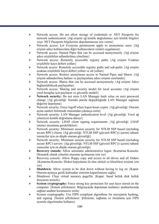    Network access: Do not allow storage of credentials or .NET Passports for
    network authentication {Ağ erişimi ağ kimlik doğrulaması için kimlik bilgileri
    veya .NET Passports bilgilerinin depolanmasına izin verme}
   Network access: Let Everyone permissions apply to anonymous users {Ağ
    erişimi adsız kullanıcılara diğer kullanıcıların izinleri uygulansın}
   Network access: Named Pipes that can be accessed anonymously {Ağ erişimi
    adsız erişilebilen adlandırılmış yöneltme}
   Network access: Remotely accessible registry paths {Ağ erişimi Uzaktan
    erişilebilir kayıt defteri yolları}
   Network access: Remotely accessible registry paths and sub-paths {Ağ erişimi
    uzaktan erişilebilir kayıt defteri yolları ve alt yolları}
   Network access: Restrict anonymous access to Named Pipes and Shares {Ağ
    erişimi adlandırılmış hatlara ve paylaşımlara adsız erişimi sınırlandır}
   Network access: Shares that can be accessed anonymously {Ağ erişimi Adsız
    bağlanılabilecek paylaşımlar}
   Network access: Sharing and security model for local accounts {Ağ erişimi
    yerel hesaplar için paylaşım ve güvenlik modeli}
   Network security: Do not store LAN Manager hash value on next password
    change {Ağ güvenliği: Sonraki parola değişikliğinde LAN Manager sağlama
    değerini depolama}
   Network security: Force logoff when logon hours expire {Ağ güvenliği: Oturum
    açma saatleri bitiminde oturumdan çıkmaya zorla}
   Network security: LAN Manager authentication level {Ağ güvenliği: Yerel ağ
    yöneticisi kimlik doğrulama düzeyi}
   Network security: LDAP client signing requirements {Ağ güvenliği: LDAP
    istemci imzalama gereklilikleri}
   Network security: Minimum session security for NTLM SSP based (including
    secure RPC) clients {Ağ güvenliği: NTLM SSP (güvenli RPC'yi içeren) tabanlı
    istemciler için en düşük oturum güvenliği}
   Network security: Minimum session security for NTLM SSP based (including
    secure RPC) servers {Ağ güvenliği: NTLM SSP (güvenli RPC'yi içeren) tabanlı
    sunucular için en düşük oturum güvenliği}
   Recovery console: Allow automatic administrative logon {Kurtarma Konsolu:
    Otomatik olarak yönetim oturumu açılmasına izin ver}
   Recovery console: Allow floppy copy and access to all drives and all folders
    {Kurtarma Konsolu: Disket kopyalama ile tüm sürücü ve klasörlere erişime izin
    ver}
   Shutdown: Allow system to be shut down without having to log on {Kapat:
    Oturum açmaya gerek kalmadan sistemin kapatılmasını sağla}
   Shutdown: Clear virtual memory pagefile {Kapat: Sanal bellek disk bellek
    dosyasını temizle}
   System cryptography: Force strong key protection for user keys stored on the
    computer {Sistem şifrelemesi: Bilgisayarda depolanan kullanıcı anahtarlarında
    sağlam anahtar korumasını zorla}
   System cryptography: Use FIPS compliant algorithms for encryption hashing,
    and signing {Sistem şifrelemesi: Şifreleme, sağlama ve imzalama için FIPS
    uyumlu algoritmalar kullanın}
                                  100
 