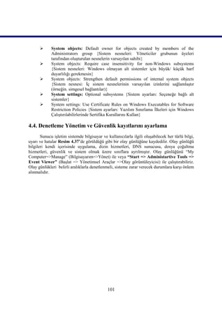       System objects: Default owner for objects created by members of the
             Administrators group {Sistem nesneleri: Yöneticiler grubunun üyeleri
             tarafından oluşturulan nesnelerin varsayılan sahibi}
            System objects: Require case insensitivity for non-Windows subsystems
             {Sistem nesneleri: Windows olmayan alt sistemler için büyük/ küçük harf
             duyarlılığı gerekmesin}
            System objects: Strengthen default permissions of internal system objects
             {Sistem nesnesi: İç sistem nesnelerinin varsayılan izinlerini sağlamlaştır
             (örneğin. simgesel bağlantılar)}
            System settings: Optional subsystems {Sistem ayarları: Seçeneğe bağlı alt
             sistemler}
            System settings: Use Certificate Rules on Windows Executables for Software
             Restriction Policies {Sistem ayarları: Yazılım Sınırlama İlkeleri için Windows
             Çalıştırılabilirlerinde Sertifika Kurallarını Kullan}

4.4. Denetleme Yönetim ve Güvenlik kayıtlarını ayarlama
       Sunucu işletim sistemde bilgisayar ve kullanıcılarla ilgili oluşabilecek her türlü bilgi,
uyarı ve hatalar Resim 4.37’de görüldüğü gibi bir olay günlüğüne kaydedilir. Olay günlüğü
bilgileri kendi içerisinde uygulama, dizin hizmetleri, DNS sunucusu, dosya çoğaltma
hizmetleri, güvenlik ve sistem olmak üzere sınıflara ayrılmıştır. Olay günlüğünü “My
Computer=>Manage” (Bilgisayarım=>Yönet) ile veya “Start => Administartive Tools =>
Event Viewer” (Başlat => Yönetimsel Araçlar =>Olay görüntüleyicisi) ile çalıştırabiliriz.
Olay günlükleri belirli aralıklarla denetlenmeli, sisteme zarar verecek durumlara karşı önlem
alınmalıdır.




                                             101
 