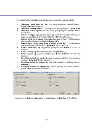 “Event Log” (Olay günlüğü) içerisinde bulunan ayarlamalar aşağıdaki gibidir:

      Maximum application log size {En fazla uygulama günlüğü boyutu}
       Resim 4.39’daki ile benzerdir.
      Maximum security log size {En fazla güvenlik günlüğü boyutu} (Resim 4.39).
      Maximum system log size {En fazla sistem günlüğü boyutu} Resim 4.39’daki
       ile benzerdir.
      Prevent local guests group from accessing application log {Yerel konukların
       uygulama günlüğüne erişimini önler} Resim 4.40’daki ile benzerdir.
      Prevent local guests group from accessing security log {Yerel konukların
       güvenlik günlüğüne erişimini önler} (Resim 4.40).
      Prevent local guests group from accessing system log {Yerel konukların
       sistem günlüğüne erişimini önler} Resim 4.40’daki ile benzerdir.
      Retain application log {Uygulama günlüğünü tut} Resim 4.41’deki ile
       benzerdir.
      Retain security log {Güvenlik günlüğünü tut} (Resim 4.41).
      Retain system log {Sistem günlüğünü tut} Resim 4.41’deki ile benzer bir
       işlemdir.
      Retention method for application log {Uygulama günlüğü için anımsama
       yöntemi} Resim 4.42’deki ile benzerdir.
      Retention method for security log {Güvenlik günlüğü için saklama yöntemi}
       (Resim 4.42).
      Retention method for system log {Sistem günlüğü için tutma yöntemi}
       Resim 4.42’deki ile benzer bir işlemdir.




Resim 4.39: En fazla güvenlik günlüğü boyutu özellikleri (W 2003 Eng  W 2003 Tr)




                                      104
 