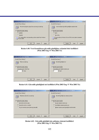 Resim 4.40: Yerel konukların güvenlik günlüğüne erişimini önle özellikleri
                      (Win 2003 Eng  Win 2003 Tr)




Resim 4.41: Güvenlik günlüğünü tut özellikleri (Win 2003 Eng  Win 2003 Tr)




       Resim 4.42: Güvenlik günlüğü için saklama yöntemi özellikleri
                     (Win 2003 Eng  Win 2003 Tr)


                                    105
 