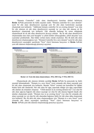 “Domain Controller” (etki alanı denetleyicisi) kurulum türünü belirleyen
Resim_1.3‘teki pencerede iki farklı seçenek vardır. “Domain controller for a new domain”
(yeni bir etki alanı denetleyicisi) seçeneği yeni bir etki alanı kontrolcüsü seçeneği
oluşturmak için kullanılır. “Additional domain controller for an existing domain” (var olan
bir etki alanının ek etki alanı denetleyicisi) seçeneği ise var olan etki alanına ek bir
denetleyici oluşturmak için kullanılır. Etki alanında herhangi bir sorun olduğunda
oluşturulacak bu ek etki alanı denetleyicisi devreye sokulur. Bu ek etki alanı denetleyicisi
oluşturmadan önce tüm yerel hesaplar ve şifreli kilitler silineceğinden, şifreli dosyalar veya
e-postalar çözülmelidir. Aksi hâlde verilere kalıcı olarak erişilemez. Biz ilk defa etki alanı
denetleyicisi oluşturacağımız için “Domain Controller for a new domain” (yeni bir etki alanı
denetleyicisi) seçeneğini işaretleyip “Next” (ileri) butonuna basıyoruz ve Resim_1.4’teki
yeni etki alanının oluşturulacağı pencereyi açıyoruz.




           Resim 1.4: Yeni etki alanı oluşturulması (Win 2003 Eng  Win 2003 Tr)

       Oluşturulacak etki alanının türünün seçildiği Resim 1.4’teki bu pencerede üç farklı
seçenek bulunmaktadır. “Domain in a new forest” (yeni ormanda etki alanı) seçeneği yeni
bir etki alanı oluşturmak için kullanılır. Burada “forest” (orman) tan kastedilen bir ağdaki
birden fazla etki alanlarıdır. Her etki alanı bir ağaç yapısında olduğu için ağaç yapısındaki
etki alanları da ormanları oluşturur. “Child domain in an existing domain tree” (var olan bir
etki alanı ağacına bağımlı etki alanı) seçeneği var olan bir etki alanına bağımlı küçük etki
alanları oluşturmak içindir. “Domain tree in an existing forest” (var olan bir ormanda etki
alanı) seçeneği ise var olan bir etki alanından bağımsız farklı bir etki alanı daha oluşturmak
için kullanılır. Biz ilk defa etki alanı oluşturacağımız için “Domain in a new forest” (yeni
ormanda etki alanı) seçeneğini işaretleyip “Next” (ileri) butonuna basıyoruz ve
Resim_1.5’teki yeni etki alanının oluşturulacağı pencereyi açıyoruz.




                                              7
 