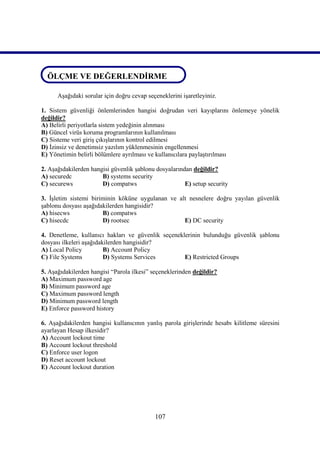 ÖLÇME VE DEĞERLENDİRME
ÖLÇME VE DEĞERLENDİRME
      Aşağıdaki sorular için doğru cevap seçeneklerini işaretleyiniz.

1. Sistem güvenliği önlemlerinden hangisi doğrudan veri kayıplarını önlemeye yönelik
değildir?
A) Belirli periyotlarla sistem yedeğinin alınması
B) Güncel virüs koruma programlarının kullanılması
C) Sisteme veri giriş çıkışlarının kontrol edilmesi
D) İzinsiz ve denetimsiz yazılım yüklenmesinin engellenmesi
E) Yönetimin belirli bölümlere ayrılması ve kullanıcılara paylaştırılması

2. Aşağıdakilerden hangisi güvenlik şablonu dosyalarından değildir?
A) securedc            B) systems security
C) securews            D) compatws                     E) setup security

3. İşletim sistemi biriminin köküne uygulanan ve alt nesnelere doğru yayılan güvenlik
şablonu dosyası aşağıdakilerden hangisidir?
A) hisecws             B) compatws
C) hisecdc             D) rootsec                  E) DC security

4. Denetleme, kullanıcı hakları ve güvenlik seçeneklerinin bulunduğu güvenlik şablonu
dosyası ilkeleri aşağıdakilerden hangisidir?
A) Local Policy          B) Account Policy
C) File Systems          D) Systems Services        E) Restricted Groups

5. Aşağıdakilerden hangisi “Parola ilkesi” seçeneklerinden değildir?
A) Maximum password age
B) Minimum password age
C) Maximum password length
D) Minimum password length
E) Enforce password history

6. Aşağıdakilerden hangisi kullanıcının yanlış parola girişlerinde hesabı kilitleme süresini
ayarlayan Hesap ilkesidir?
A) Account lockout time
B) Account lockout threshold
C) Enforce user logon
D) Reset account lockout
E) Account lockout duration




                                            107
 