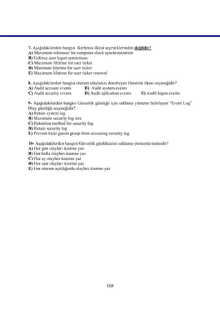 7. Aşağıdakilerden hangisi Kerberos ilkesi seçeneklerinden değildir?
A) Maximum tolerance for computer clock synchronization
B) Enforce user logon restrictions
C) Maximum lifetime for user ticket
D) Minimum lifetime for user ticket
E) Maximum lifetime for user ticket renewal

8. Aşağıdakilerden hangisi oturum olaylarını denetleyen Denetim ilkesi seçeneğidir?
A) Audit account events         B) Audit system events
C) Audit security events        D) Audit aplication events    E) Audit logon events

9- Aşağıdakilerden hangisi Güvenlik günlüğü için saklama yöntemi belirleyen “Event Log”
Olay günlüğü seçeneğidir?
A) Retain system log
B) Maximum security log size
C) Retention method for security log
D) Retain security log
E) Prevent local guests group from accessing security log

10- Aşağıdakilerden hangisi Güvenlik günlüklerini saklama yöntemlerindendir?
A) Her gün olayları üzerine yaz
B) Her hafta olayları üzerine yaz
C) Her ay olayları üzerine yaz
D) Her saat olayları üzerine yaz
E) Her oturum açıldığında olayları üzerine yaz




                                           108
 