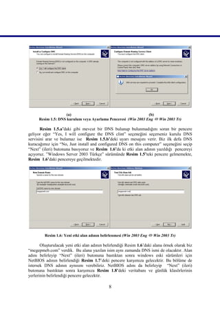 (a)                                        (b)
      Resim 1.5: DNS kurulum veya Ayarlama Penceresi (Win 2003 Eng  Win 2003 Tr)

       Resim 1.5.a’daki gibi mevcut bir DNS bulunup bulunmadığını soran bir pencere
geliyor eğer “Yes, I will configure the DNS clint” seçeneğini seçerseniz kurulu DNS
servisini arar ve bulamaz ise Resim 1.5.b’deki uyarı mesajını verir. Biz ilk defa DNS
kuracağımız için “No, Just install and configured DNS on this computer” seçeneğini seçip
“Next” (ileri) butonuna basıyoruz ve Resim_1.6’da ki etki alan adının yazıldığı pencereyi
açıyoruz. ”Windows Server 2003 Türkçe” sürümünde Resim 1.5’teki pencere gelmemekte,
Resim_1.6’daki pencereye geçilmektedir.




         Resim 1.6: Yeni etki alan adının belirlenmesi (Win 2003 Eng  Win 2003 Tr)

       Oluşturulacak yeni etki alan adının belirlendiği Resim 1.6’daki alana örnek olarak biz
“megepmeb.com” verdik. Bu alana yazılan isim aynı zamanda DNS ismi de olacaktır. Alan
adını belirleyip “Next” (ileri) butonuna bastıktan sonra windows eski sürümleri için
NetBIOS adının belirlendiği Resim 1.7’deki pencere karşımıza gelecektir. Bu bölüme de
istersek DNS adının aynısını verebiliriz. NetBIOS adını da belirleyip “Next” (ileri)
butonuna bastıktan sonra karşımıza Resim 1.8’deki veritabanı ve günlük klasörlerinin
yerlerinin belirlendiği pencere gelecektir.

                                             8
 