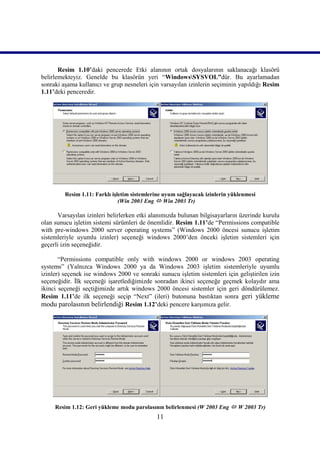 Resim 1.10’daki pencerede Etki alanının ortak dosyalarının saklanacağı klasörü
belirlemekteyiz. Genelde bu klasörün yeri “WindowsSYSVOL”dür. Bu ayarlamadan
sonraki aşama kullanıcı ve grup nesneleri için varsayılan izinlerin seçiminin yapıldığı Resim
1.11’deki penceredir.




         Resim 1.11: Farklı işletim sistemlerine uyum sağlayacak izinlerin yüklenmesi
                               (Win 2003 Eng  Win 2003 Tr)))))

      Varsayılan izinleri belirlerken etki alanımızda bulunan bilgisayarların üzerinde kurulu
olan sunucu işletim sistemi sürümleri de önemlidir. Resim 1.11’de “Permissions compatible
with pre-windows 2000 server operating systems” (Windows 2000 öncesi sunucu işletim
sistemleriyle uyumlu izinler) seçeneği windows 2000’den önceki işletim sistemleri için
geçerli izin seçeneğidir.

       “Permissions compatible only with windows 2000 or windows 2003 operating
systems” (Yalnızca Windows 2000 ya da Windows 2003 işletim sistemleriyle uyumlu
izinler) seçenek ise windows 2000 ve sonraki sunucu işletim sistemleri için geliştirilen izin
seçeneğidir. İlk seçeneği işaretlediğimizde sonradan ikinci seçeneğe geçmek kolaydır ama
ikinci seçeneği seçtiğimizde artık windows 2000 öncesi sistemler için geri döndürülemez.
Resim 1.11’de ilk seçeneği seçip “Next” (ileri) butonuna bastıktan sonra geri yükleme
modu parolasının belirlendiği Resim 1.12’deki pencere karşımıza gelir.




     Resim 1.12: Geri yükleme modu parolasının belirlenmesi (W 2003 Eng  W 2003 Tr)
                                             11
 