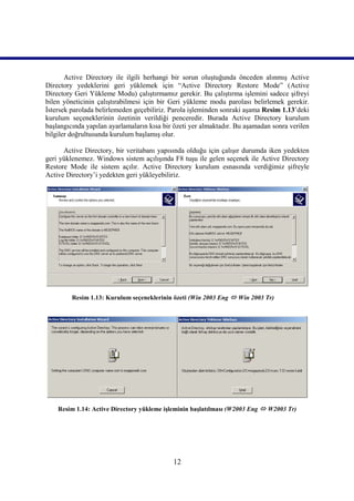 Active Directory ile ilgili herhangi bir sorun oluştuğunda önceden alınmış Active
Directory yedeklerini geri yüklemek için “Active Directory Restore Mode” (Active
Directory Geri Yükleme Modu) çalıştırmamız gerekir. Bu çalıştırma işlemini sadece şifreyi
bilen yöneticinin çalıştırabilmesi için bir Geri yükleme modu parolası belirlemek gerekir.
İstersek parolada belirlemeden geçebiliriz. Parola işleminden sonraki aşama Resim 1.13’deki
kurulum seçeneklerinin özetinin verildiği penceredir. Burada Active Directory kurulum
başlangıcında yapılan ayarlamaların kısa bir özeti yer almaktadır. Bu aşamadan sonra verilen
bilgiler doğrultusunda kurulum başlamış olur.

      Active Directory, bir veritabanı yapısında olduğu için çalışır durumda iken yedekten
geri yüklenemez. Windows sistem açılışında F8 tuşu ile gelen seçenek ile Active Directory
Restore Mode ile sistem açılır. Active Directory kurulum esnasında verdiğimiz şifreyle
Active Directory’i yedekten geri yükleyebiliriz.




         Resim 1.13: Kurulum seçeneklerinin özeti (Win 2003 Eng  Win 2003 Tr)))))




    Resim 1.14: Active Directory yükleme işleminin başlatılması (W2003 Eng  W2003 Tr)




                                            12
 