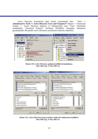 Active Directory nesneleriyle ilgili izinleri ayarlamadan önce             “Start =>
Administartive Tools => Active Directory Users and Computers” (Başlat => Yönetimsel
Araçlar => Active Directory kullanıcı ve bilgisayarları) açıp “View” (Görünüm)
menüsünden “Advanced Features” (Gelişmiş Özellikler) seçeneğini tıklamamız
gerekmektedir. Bu şekilde Active Directory nesnelerinin izinlerine erişebiliriz.




                Resim 1.20: Active Directory gelişmiş özelliklerin başlatılması
                             (Win 2003 Eng  Win 2003 Tr)))))




        Resim 1.21: Active Directory penceresinden seçilen bir kullanıcının özellikleri
                             (Win 2003 Eng  Win 2003 Tr)))))



                                              15
 