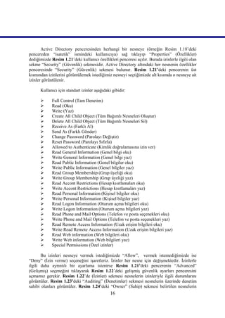 Active Directory penceresinden herhangi bir nesneye (örneğin Resim 1.18’deki
pencereden “isatetik” ismindeki kullanıcıya) sağ tıklayıp “Properties” (Özellikler)
dediğimizde Resim 1.21’deki kullanıcı özellikleri penceresi açılır. Burada izinlerle ilgili olan
sekme “Security” (Güvenlik) sekmesidir. Active Directory altındaki her nesnenin özellikler
penceresinde “Security” (Güvenlik) sekmesi bulunur. Resim 1.21’deki pencerenin üst
kısmından izinlerini görüntülemek istediğimiz nesneyi seçtiğimizde alt kısımda o nesneye ait
izinler görüntülenir.

      Kullanıcı için standart izinler aşağıdaki gibidir:

            Full Control (Tam Denetim)
            Read (Oku)
            Write (Yaz)
            Create All Child Object (Tüm Bağımlı Nesneleri Oluştur)
            Delete All Child Object (Tüm Bağımlı Nesneleri Sil)
            Receive As (Farklı Al)
            Send As (Farklı Gönder)
            Change Password (Parolayı Değiştir)
            Reset Password (Parolayı Sıfırla)
            Allowed to Authenticate (Kimlik doğrulamasına izin ver)
            Read General Information (Genel bilgi oku)
            Write General Information (Genel bilgi yaz)
            Read Public Information (Genel bilgiler oku)
            Write Public Information (Genel bilgiler yaz)
            Read Group Membership (Grup üyeliği oku)
            Write Group Membership (Grup üyeliği yaz)
            Read Accont Restrictions (Hesap kısıtlamaları oku)
            Write Accont Restrictions (Hesap kısıtlamaları yaz)
            Read Personal Information (Kişisel bilgiler oku)
            Write Personal Information (Kişisel bilgiler yaz)
            Read Logon Information (Oturum açma bilgileri oku)
            Write Logon Information (Oturum açma bilgileri yaz)
            Read Phone and Mail Options (Telefon ve posta seçenekleri oku)
            Write Phone and Mail Options (Telefon ve posta seçenekleri yaz)
            Read Remote Access Information (Uzak erişim bilgileri oku)
            Write Read Remote Access Information (Uzak erişim bilgileri yaz)
            Read Web information (Web bilgileri oku)
            Write Web information (Web bilgileri yaz)
            Special Permissions (Özel izinler)

       Bu izinleri nesneye vermek istediğimizde “Allow”, vermek istemediğimizde ise
“Deny” (İzin verme) seçeneğini işaretleriz. İzinler her nesne için değişmektedir. İzinlerle
ilgili daha ayrıntılı bir ayarlama istenirse Resim 1.21’deki pencerenin “Advanced”
(Gelişmiş) seçeneğini tıklayarak Resim 1.22’deki gelişmiş güvenlik ayarları penceresini
açmamız gerekir. Resim 1.22’de (İzinler) sekmesi nesnelerin izinleriyle ilgili durumlarını
görüntüler. Resim 1.23’deki “Auditing” (Denetimler) sekmesi nesnelerin üzerinde denetim
sahibi olanları görüntüler. Resim 1.24’deki “Owner” (Sahip) sekmesi belirtilen nesnelerin
                                               16
 