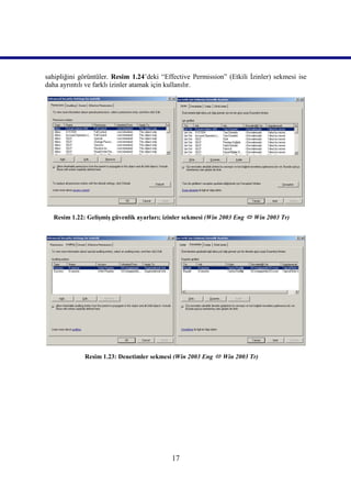 sahipliğini görüntüler. Resim 1.24’deki “Effective Permission” (Etkili İzinler) sekmesi ise
daha ayrıntılı ve farklı izinler atamak için kullanılır.




  Resim 1.22: Gelişmiş güvenlik ayarları; izinler sekmesi (Win 2003 Eng  Win 2003 Tr)))))




             Resim 1.23: Denetimler sekmesi (Win 2003 Eng  Win 2003 Tr)))))




                                            17
 
