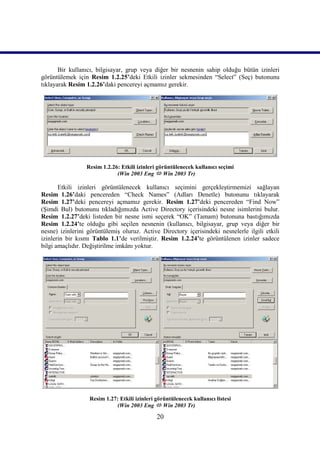 Bir kullanıcı, bilgisayar, grup veya diğer bir nesnenin sahip olduğu bütün izinleri
görüntülemek için Resim 1.2.25’deki Etkili izinler sekmesinden “Select” (Seç) butonunu
tıklayarak Resim 1.2.26’daki pencereyi açmamız gerekir.




                 Resim 1.2.26: Etkili izinleri görüntülenecek kullanıcı seçimi
                             (Win 2003 Eng  Win 2003 Tr)))))

       Etkili izinleri görüntülenecek kullanıcı seçimini gerçekleştirmemizi sağlayan
Resim_1.26’daki pencereden “Check Names” (Adları Denetle) butonunu tıklayarak
Resim_1.27’deki pencereyi açmamız gerekir. Resim_1.27’deki pencereden “Find Now”
(Şimdi Bul) butonunu tıkladığımızda Active Directory içerisindeki nesne isimlerini bulur.
Resim_1.2.27’deki listeden bir nesne ismi seçerek “OK” (Tamam) butonuna bastığımızda
Resim_1.2.24’te olduğu gibi seçilen nesnenin (kullanıcı, bilgisayar, grup veya diğer bir
nesne) izinlerini görüntülemiş oluruz. Active Directory içerisindeki nesnelerle ilgili etkili
izinlerin bir kısmı Tablo 1.1’de verilmiştir. Resim_1.2.24’te görüntülenen izinler sadece
bilgi amaçlıdır. Değiştirilme imkânı yoktur.




                  Resim 1.27: Etkili izinleri görüntülenecek kullanıcı listesi
                            (Win 2003 Eng  Win 2003 Tr)))))

                                              20
 
