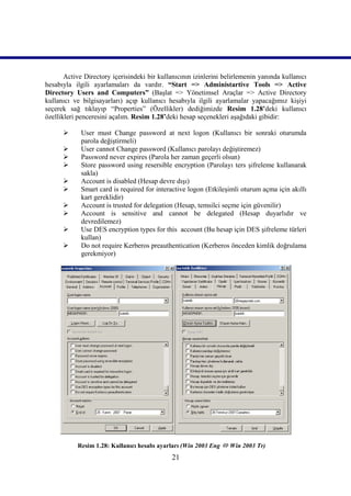 Active Directory içerisindeki bir kullanıcının izinlerini belirlemenin yanında kullanıcı
hesabıyla ilgili ayarlamaları da vardır. “Start => Administartive Tools => Active
Directory Users and Computers” (Başlat => Yönetimsel Araçlar => Active Directory
kullanıcı ve bilgisayarları) açıp kullanıcı hesabıyla ilgili ayarlamalar yapacağımız kişiyi
seçerek sağ tıklayıp “Properties” (Özellikler) dediğimizde Resim 1.28’deki kullanıcı
özellikleri penceresini açalım. Resim 1.28’deki hesap seçenekleri aşağıdaki gibidir:

            User must Change password at next logon (Kullanıcı bir sonraki oturumda
             parola değiştirmeli)
            User cannot Change password (Kullanıcı parolayı değiştiremez)
            Password never expires (Parola her zaman geçerli olsun)
            Store password using resersible encryption (Parolayı ters şifreleme kullanarak
             sakla)
            Account is disabled (Hesap devre dışı)
            Smart card is required for interactive logon (Etkileşimli oturum açma için akıllı
             kart gereklidir)
            Account is trusted for delegation (Hesap, temsilci seçme için güvenilir)
            Account is sensitive and cannot be delegated (Hesap duyarlıdır ve
             devredilemez)
            Use DES encryption types for this account (Bu hesap için DES şifreleme türleri
             kullan)
            Do not require Kerberos preauthentication (Kerberos önceden kimlik doğrulama
             gerekmiyor)




           Resim 1.28: Kullanıcı hesabı ayarları (Win 2003 Eng  Win 2003 Tr)))))
                                              21
 