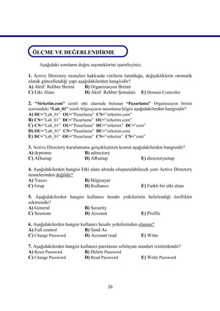ÖLÇME VE DEĞERLENDİRME
ÖLÇME VE DEĞERLENDİRME
      Aşağıdaki soruların doğru seçeneklerini işaretleyiniz.

1. Active Directory nesneleri hakkında verilerin tutulduğu, değişikliklerin otomatik
olarak güncellendiği yapı aşağıdakilerden hangisidir?
A) Aktif Rehber Birimi       B) Organizasyon Birimi
C) Etki Alanı                D) Aktif Rehber Şemaları E) Domain Controller

2. “Sirketim.com” isimli etki alanında bulunan “Pazarlama” Organizasyon birimi
içerisindeki “Lab_01” isimli bilgisayarın tanımlama bilgisi aşağıdakilerden hangisidir?
A) DC=”Lab_01” OU=”Pazarlama” CN=”sirketim.com”
B) CN=”Lab_01” DC=”Pazarlama” OU=”sirketim.com”
C) CN=”Lab_01” OU=”Pazarlama” DC=”sirketim” DC=”com”
D) OU=”Lab_01” CN=”Pazarlama” DC=”sirketim.com
E) DC=”Lab_01” OU=”Pazarlama” CN=”sirketim” CN=”com”

3. Active Directory kurulumunu gerçekleştiren komut aşağıdakilerden hangisidir?
A) dcpromo                  B) adirectory
C) ADsetup                  D) ARsetup                  E) directorysetup

4. Aşağıdakilerden hangisi Etki alanı altında oluşturulabilecek yeni Active Directory
nesnelerinden değildir?
A) Yazıcı                   B) Bilgisayar
C) Grup                     D) Kullanıcı                    E) Farklı bir etki alanı

5. Aşağıdakilerden hangisi kullanıcı hesabı yetkilerinin belirlendiği özellikler
sekmesidir?
A) General                B) Security
C) Sessions               D) Account                  E) Profile

6. Aşağıdakilerden hangisi kullanıcı hesabı yetkilerinden olamaz?
A) Full control              B) Send As
C) Change Password           D) Account read               E) Write

7. Aşağıdakilerden hangisi kullanıcı parolasını sıfırlayan standart izinlerdendir?
A) Reset Password            B) Delete Password
C) Change Password           D) Read Password                E) Write Password




                                          26
 