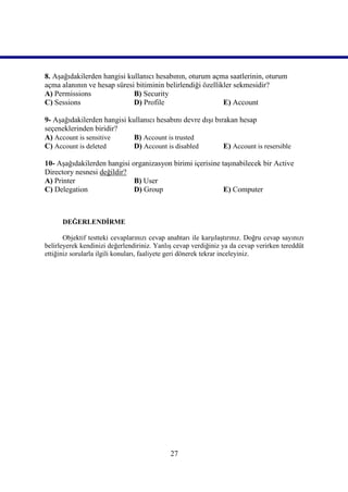 8. Aşağıdakilerden hangisi kullanıcı hesabının, oturum açma saatlerinin, oturum
açma alanının ve hesap süresi bitiminin belirlendiği özellikler sekmesidir?
A) Permissions               B) Security
C) Sessions                  D) Profile                     E) Account

9- Aşağıdakilerden hangisi kullanıcı hesabını devre dışı bırakan hesap
seçeneklerinden biridir?
A) Account is sensitive      B) Account is trusted
C) Account is deleted        D) Account is disabled         E) Account is resersible

10- Aşağıdakilerden hangisi organizasyon birimi içerisine taşınabilecek bir Active
Directory nesnesi değildir?
A) Printer                   B) User
C) Delegation                D) Group                      E) Computer



      DEĞERLENDİRME

       Objektif testteki cevaplarınızı cevap anahtarı ile karşılaştırınız. Doğru cevap sayınızı
belirleyerek kendinizi değerlendiriniz. Yanlış cevap verdiğiniz ya da cevap verirken tereddüt
ettiğiniz sorularla ilgili konuları, faaliyete geri dönerek tekrar inceleyiniz.




                                              27
 