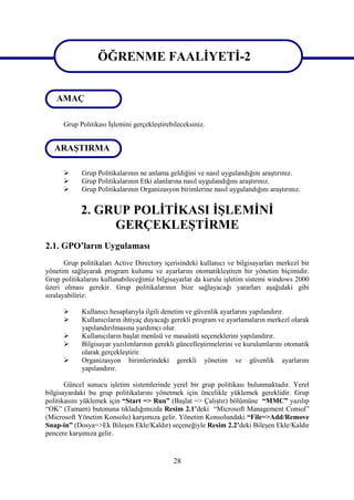 ÖĞRENME FAALİYETİ-2
                   ÖĞRENME FAALİYETİ-2
   AMAÇ

      Grup Politikası İşlemini gerçekleştirebileceksiniz.


   ARAŞTIRMA

           Grup Politikalarının ne anlama geldiğini ve nasıl uygulandığını araştırınız.
           Grup Politikalarının Etki alanlarına nasıl uygulandığını araştırınız.
           Grup Politikalarının Organizasyon birimlerine nasıl uygulandığını araştırınız.


            2. GRUP POLİTİKASI İŞLEMİNİ
                 GERÇEKLEŞTİRME
2.1. GPO’ların Uygulaması
       Grup politikaları Active Directory içerisindeki kullanıcı ve bilgisayarları merkezî bir
yönetim sağlayarak program kulumu ve ayarlarını otomatikleştiren bir yönetim biçimidir.
Grup politikalarını kullanabileceğimiz bilgisayarlar da kurulu işletim sistemi windows 2000
üzeri olması gerekir. Grup politikalarının bize sağlayacağı yararları aşağıdaki gibi
sıralayabiliriz:

           Kullanıcı hesaplarıyla ilgili denetim ve güvenlik ayarlarını yapılandırır.
           Kullanıcıların ihtiyaç duyacağı gerekli program ve ayarlamaların merkezî olarak
            yapılandırılmasına yardımcı olur.
           Kullanıcıların başlat menüsü ve masaüstü seçeneklerini yapılandırır.
           Bilgisayar yazılımlarının gerekli güncelleştirmelerini ve kurulumlarını otomatik
            olarak gerçekleştirir.
           Organizasyon birimlerindeki gerekli yönetim ve güvenlik ayarlarını
            yapılandırır.

       Güncel sunucu işletim sistemlerinde yerel bir grup politikası bulunmaktadır. Yerel
bilgisayardaki bu grup politikalarını yönetmek için öncelikle yüklemek gereklidir. Grup
politikasını yüklemek için “Start => Run” (Başlat => Çalıştır) bölümüne “MMC” yazılıp
“OK” (Tamam) butonuna tıkladığımızda Resim 2.1’deki “Microsoft Management Consol”
(Microsoft Yönetim Konsolu) karşımıza gelir. Yönetim Konsolundaki “File=>Add/Remove
Snap-in” (Dosya=>Ek Bileşen Ekle/Kaldır) seçeneğiyle Resim 2.2’deki Bileşen Ekle/Kaldır
pencere karşımıza gelir.


                                             28
 