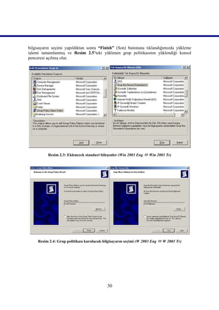 bilgisayarın seçimi yapıldıktan sonra “Finish” (Son) butonuna tıklandığımızda yükleme
işlemi tamamlanmış ve Resim 2.5’teki yüklenen grup politikasının yüklendiği konsol
penceresi açılmış olur.




          Resim 2.3: Eklenecek standart bileşenler (Win 2003 Eng  Win 2003 Tr)




     Resim 2.4: Grup politikası kurulacak bilgisayarın seçimi (W 2003 Eng  W 2003 Tr)




                                            30
 