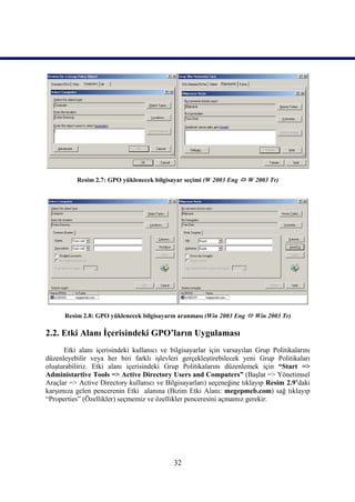 Resim 2.7: GPO yüklenecek bilgisayar seçimi (W 2003 Eng  W 2003 Tr)




      Resim 2.8: GPO yüklenecek bilgisayarın aranması (Win 2003 Eng  Win 2003 Tr)

2.2. Etki Alanı İçerisindeki GPO’ların Uygulaması
      Etki alanı içerisindeki kullanıcı ve bilgisayarlar için varsayılan Grup Politikalarını
düzenleyebilir veya her biri farklı işlevleri gerçekleştirebilecek yeni Grup Politikaları
oluşturabiliriz. Etki alanı içerisindeki Grup Politikalarını düzenlemek için “Start =>
Administartive Tools => Active Directory Users and Computers” (Başlat => Yönetimsel
Araçlar => Active Directory kullanıcı ve Bilgisayarları) seçeneğine tıklayıp Resim 2.9’daki
karşımıza gelen pencerenin Etki alanına (Bizim Etki Alanı: megepmeb.com) sağ tıklayıp
“Properties” (Özellikler) seçmemiz ve özellikler penceresini açmamız gerekir.




                                            32
 
