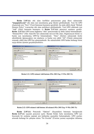 Resim 2.10’daki etki alanı özellikler penceresinin grup ilkesi sekmesinde
“megepmeb.com” etki alanı için tanımlanmış grup ilkeleri görülmektedir. Yeni bir GPO
oluşturmak için “New” (Yeni) butonuna basmamız gereklidir. Şu anda yüklü olarak “Default
Domain Policy” (varsayılan etki alanı politikası) görülmektedir. Yeni GPO yüklemek için
“Add” (Ekle) butonuna basmamız ve Resim 2.11’deki pencereyi açmamız gerekir.
Resim_2.11’deki GPO nesne bağlantısı “ekle” penceresinde üç farklı sekme bulunmaktadır.
“Domain/OUs” (Etki Alanı/OU’lar) sekmesinde mevcut Etki alanı, Organizasyon birimi ve
bunlar için tanımlanmış GPO’lar bulunmaktadır. “Sites” (Siteler) sekmesinde ileriki
etkinliklerde öğreneceğiniz site alanlarını ve bunlar için yüklü “All” (Tümü) sekmesinde
sistemde yüklü tüm GPO’ları göstermektedir. Bu sekmelerdeki GPO’lardan herhangi birini
seçip ekleme işlemini gerçekleştirebiliriz.




           Resim 2.11: GPO sekmesi Add butonu (Win 2003 Eng  Win 2003 Tr)




      Resim 2.12: GPO sekmesi Add butonu All sekmesi (Win 2003 Eng  Win 2003 Tr)

      Resim 2.10’daki Pencerede “Options” (Seçenekler) butonuna bastığımızda
Resim_2.13’teki seçenek penceresi açılır. Burada birden fazla tanımlanmış GPO için
hiyerarşik bir sıralama yapmak için kullanılan seçenekler bulunmaktadır. GPO ayarları
arasında herhangi bir çakışma olursa “No Overide” (Üzerine yazma) seçeneğine tıklanmış

                                          34
 