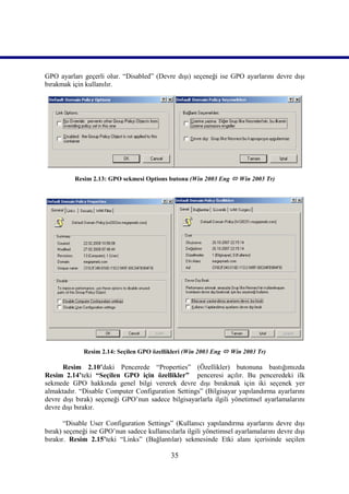 GPO ayarları geçerli olur. “Disabled” (Devre dışı) seçeneği ise GPO ayarlarını devre dışı
bırakmak için kullanılır.




          Resim 2.13: GPO sekmesi Options butonu (Win 2003 Eng  Win 2003 Tr)




             Resim 2.14: Seçilen GPO özellikleri (Win 2003 Eng  Win 2003 Tr)

      Resim 2.10’daki Pencerede “Properties” (Özellikler) butonuna bastığımızda
Resim_2.14’teki “Seçilen GPO için özellikler” penceresi açılır. Bu penceredeki ilk
sekmede GPO hakkında genel bilgi vererek devre dışı bırakmak için iki seçenek yer
almaktadır. “Disable Computer Configuration Settings” (Bilgisayar yapılandırma ayarlarını
devre dışı bırak) seçeneği GPO’nun sadece bilgisayarlarla ilgili yönetimsel ayarlamalarını
devre dışı bırakır.

       “Disable User Configuration Settings” (Kullanıcı yapılandırma ayarlarını devre dışı
bırak) seçeneği ise GPO’nun sadece kullanıcılarla ilgili yönetimsel ayarlamalarını devre dışı
bırakır. Resim 2.15’teki “Links” (Bağlantılar) sekmesinde Etki alanı içerisinde seçilen

                                             35
 