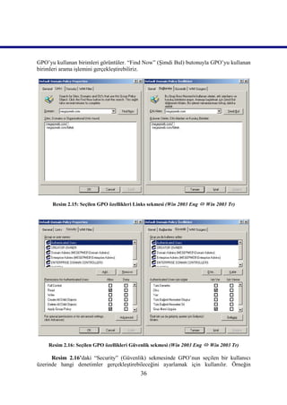 GPO’yu kullanan birimleri görüntüler. “Find Now” (Şimdi Bul) butonuyla GPO’yu kullanan
birimleri arama işlemini gerçekleştirebiliriz.




      Resim 2.15: Seçilen GPO özellikleri Links sekmesi (Win 2003 Eng  Win 2003 Tr)




    Resim 2.16: Seçilen GPO özellikleri Güvenlik sekmesi (Win 2003 Eng  Win 2003 Tr)

      Resim 2.16’daki “Security” (Güvenlik) sekmesinde GPO’nun seçilen bir kullanıcı
üzerinde hangi denetimler gerçekleştirebileceğini ayarlamak için kullanılır. Örneğin
                                           36
 