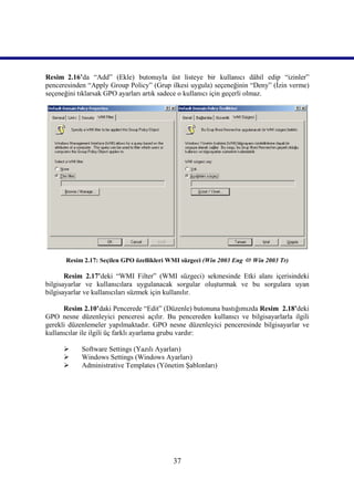 Resim_2.16’da “Add” (Ekle) butonuyla üst listeye bir kullanıcı dâhil edip “izinler”
penceresinden “Apply Group Policy” (Grup ilkesi uygula) seçeneğinin “Deny” (İzin verme)
seçeneğini tıklarsak GPO ayarları artık sadece o kullanıcı için geçerli olmaz.




      Resim 2.17: Seçilen GPO özellikleri WMI süzgeci (Win 2003 Eng  Win 2003 Tr)

       Resim 2.17’deki “WMI Filter” (WMI süzgeci) sekmesinde Etki alanı içerisindeki
bilgisayarlar ve kullanıcılara uygulanacak sorgular oluşturmak ve bu sorgulara uyan
bilgisayarlar ve kullanıcıları süzmek için kullanılır.

      Resim 2.10’daki Pencerede “Edit” (Düzenle) butonuna bastığımızda Resim_2.18’deki
GPO nesne düzenleyici penceresi açılır. Bu pencereden kullanıcı ve bilgisayarlarla ilgili
gerekli düzenlemeler yapılmaktadır. GPO nesne düzenleyici penceresinde bilgisayarlar ve
kullanıcılar ile ilgili üç farklı ayarlama grubu vardır:

           Software Settings (Yazılı Ayarları)
           Windows Settings (Windows Ayarları)
           Administrative Templates (Yönetim Şablonları)




                                           37
 
