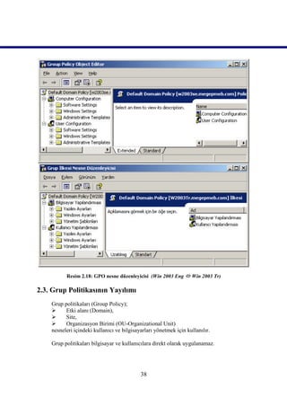 Resim 2.18: GPO nesne düzenleyicisi (Win 2003 Eng  Win 2003 Tr)

2.3. Grup Politikasının Yayılımı
    Grup politikaları (Group Policy);
         Etki alanı (Domain),
         Site,
         Organizasyon Birimi (OU-Organizational Unit)
    nesneleri içindeki kullanıcı ve bilgisayarları yönetmek için kullanılır.

    Grup politikaları bilgisayar ve kullanıcılara direkt olarak uygulanamaz.




                                            38
 