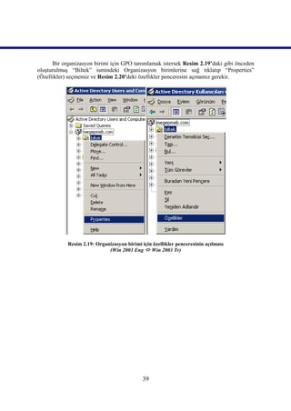 Bir organizasyon birimi için GPO tanımlamak istersek Resim 2.19’daki gibi önceden
oluşturulmuş “Biltek” ismindeki Organizasyon birimlerine sağ tıklatıp “Properties”
(Özellikler) seçmemiz ve Resim 2.20’deki özellikler penceresini açmamız gerekir.




            Resim 2.19: Organizasyon birimi için özellikler penceresinin açılması
                             (Win 2003 Eng  Win 2003 Tr)




                                             39
 