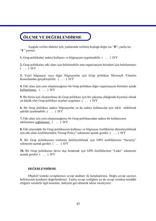 ÖLÇME VE DEĞERLENDİRME
 ÖLÇME VE DEĞERLENDİRME

     Aşağıda verilen ifadeler için, yanlarında verilmiş boşluğa doğru ise “D”; yanlış ise
“Y” yazınız.

1. Grup politikaları sadece kullanıcı ve bilgisayara uygulanabilir. ( … ) D/Y

2. Grup politikaları etki alanı için belirlenebilir ama organizasyon birimleri için belirlenemez
( … ) D/Y

3. Yerel bilgisayar veya diğer bilgisayarlar için Grup politikası Microsoft Yönetim
Konsolundan gerçekleştirilir. ( … ) D/Y

4. Etki alanı için yeni oluşturacağımız bir Grup politikası diğer organizasyon birimleri içinde
kullanılamaz. ( … ) D/Y

5. Bir birim için oluşturulmuş iki Grup politikası için bir çakışma olduğunda hiyerarşi olarak
en büyük olan Grup politikası ayarları uygulanır. ( … ) D/Y

6. Bir Grup politikası sadece bilgisayarlar ya da sadece kullanıcılar için etkili olabilecek
şekilde ayarlanabilir. ( … ) D/Y

7. Etki alanı için yeni oluşturacağımız bir Grup politikasından sadece bir kullanıcının
etkilenmesi sağlanamaz. ( … ) D/Y

8. Etki alanındaki bir Grup politikasının kullanıcı ve bilgisayar özelliklerini düzenleyebilmek
için etki alanı özelliklerinden “Group Policy” sekmesini açmak gerekir. ( … ) D/Y

9. Bir Grup politikasının izinlerini belirleyebilmek için GPO özelliklerinin “Security”
sekmesini açmak gerekir. ( … ) D/Y

10. Bir Grup politikasını devre dışı bırakmak için GPO özelliklerinin “Links” sekmesini
açmak gerekir. ( … ) D/Y



      DEĞERLENDİRME

       Objektif testteki cevaplarınızı cevap anahtarı ile karşılaştırınız. Doğru cevap sayınızı
belirleyerek kendinizi değerlendiriniz. Yanlış cevap verdiğiniz ya da cevap verirken tereddüt
ettiğiniz sorularla ilgili konuları, faaliyete geri dönerek tekrar inceleyiniz.




                                              43
 