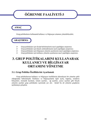 ÖĞRENME FAALİYETİ-3
ÖĞRENME FAALİYETİ-3
   AMAÇ

      Grup politikalarını kullanarak kullanıcı ve bilgisayar ortamını yönetebilecektir.


   ARAŞTIRMA

           Grup politikaları için Script belirlemelerin nasıl yapıldığını araştırınız.
           Grup politikaları için klasör yönlendirmenin nasıl yapıldığını araştırınız.
           Grup politikaları için bilgisayar yönetim ayarlarının nasıl yapıldığını araştırınız.
           Grup politikaları için kullanıcı yönetim ayarlarının nasıl yapıldığını araştırınız.


3. GRUP POLİTİKALARINI KULLANARAK
      KULLANICI VE BİLGİSAYAR
         ORTAMINI YÖNETME
3.1. Grup Politika Özelliklerini Ayarlamak
      Grup politikalarının kullanıcı ve bilgisayar özelliklerini düzenleyen bir yönetim şekli
olduğundan bahsetmiştik. Kullanıcı ve bilgisayarlarla ilgili açılış, kapanış, windows
bileşenleri, otomatik kurulum, sistem ayarları, ağ ayarları, yazıcı ayarları gibi birçok
yönetim ayarları grup politikaları içerisinde yer alır. Şimdi bu alt yönetim gruplarını
açıklamaya çalışalım.




                                              44
 