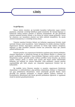 GİRİŞ


GİRİŞ
      Sevgili Öğrenci,

      Sunucu işletim sistemleri, ağ üzerindeki kaynakları kullanıcılara uygun izinlerle
paylaştıran, yönetimde verimliliği hedefleyen güçlü sistemlerdir. Bir firmada bilgisayar ve
kullanıcılar arttıkça bunların yönetimi ve denetimi zorlaşmaktadır. Bu gibi durumlarda
yönetimi mantıksal birimlere bölmek ve her birime bir yönetici atamak gerekebilir. Ayrıca
her yöneticiyi, ayrı kaynakların yönetimi için farklı yetkilerle donatabiliriz. Bu sayede
yönetimi kolaylaştırmış ve verimliliği artırmış oluruz.

       Yönetimi mantıksal birimlere bölmek için kullanılan organizasyon birimleri, kendi
içerisinde bulunan sistem kaynaklarını basite indirgenmiş bir şekilde yönetmeyi hedefler.
Organizasyon birimine atayacağımız yöneticiler ise birime bağlı kullanıcı hesaplarını,
bilgisayar ve diğer kaynakları yöneterek sistemin ana yöneticisine düşen ağır yönetim
yükünü hafifletmiş olur.

      Sistemin geneline veya organizasyon birimlerine uygulanan grup yönetim politikaları,
yönetimi bilgisayarlar ve kullanıcılar bazında ele alıp bunların denetim ve yönetimi için
gerekli ayarlamaları gerçekleştirir. Grup politikaları bilgisayar yazılım ayarları, windows
bileşenlerinin ayarları, güvenlik ayarları, kullanıcı profilleri, komut dosyaları, ağ yönetim
ayarları, kullanıcı parola ve oturum açma ayarları gibi birçok ayarları düzenlemekte
kullanılan çok kullanışlı bir yönetim bileşenidir. Grup politikaları, sistemin geneline
uygulanabildiği gibi farklı amaçlar için oluşturulan organizasyon birimleri için de
kullanılabilir.

       Bu modülde Active Directory tanımları ve nesneleri, organizasyon birimlerinin
oluşturulması ve yetkilendirilmesi, grup politikası oluşturulması, kullanıcı ve bilgisayarlar
için grup politikalarının düzenlenmesi, sistem yönetiminde güvenlik ilkeleri, sistem
güvenliği için yapılacak ayarlamalar ve alınacak tedbirler, kullanıcı izinlerinin ve
kısıtlamalarının düzenlenmesi gibi birçok güvenlik politikalarını öğrenecek ve uygulamalı
olarak bu işlemleri gerçekleştireceksiniz.




                                             1
 