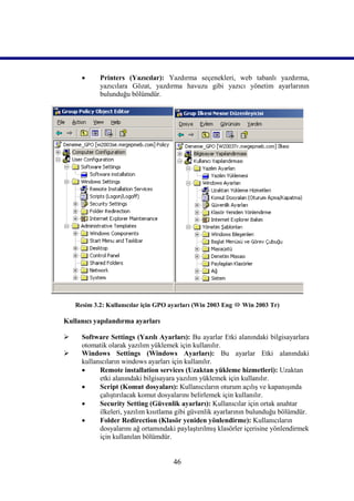      Printers (Yazıcılar): Yazdırma seçenekleri, web tabanlı yazdırma,
            yazıcılara Gözat, yazdırma havuzu gibi yazıcı yönetim ayarlarının
            bulunduğu bölümdür.




    Resim 3.2: Kullanıcılar için GPO ayarları (Win 2003 Eng  Win 2003 Tr)

Kullanıcı yapılandırma ayarları

     Software Settings (Yazılı Ayarları): Bu ayarlar Etki alanındaki bilgisayarlara
      otomatik olarak yazılım yüklemek için kullanılır.
     Windows Settings (Windows Ayarları): Bu ayarlar Etki alanındaki
      kullanıcıların windows ayarları için kullanılır.
           Remote installation services (Uzaktan yükleme hizmetleri): Uzaktan
            etki alanındaki bilgisayara yazılım yüklemek için kullanılır.
           Script (Komut dosyaları): Kullanıcıların oturum açılış ve kapanışında
            çalıştırılacak komut dosyalarını belirlemek için kullanılır.
           Security Setting (Güvenlik ayarları): Kullanıcılar için ortak anahtar
            ilkeleri, yazılım kısıtlama gibi güvenlik ayarlarının bulunduğu bölümdür.
           Folder Redirection (Klasör yeniden yönlendirme): Kullanıcıların
            dosyalarını ağ ortamındaki paylaştırılmış klasörler içerisine yönlendirmek
            için kullanılan bölümdür.


                                      46
 