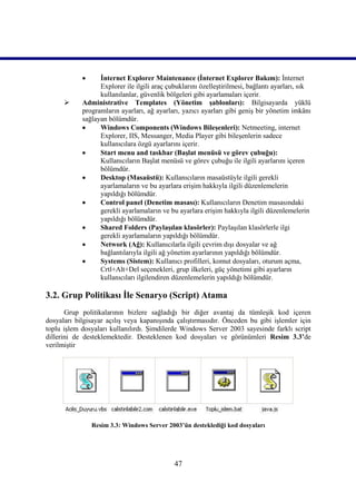      İnternet Explorer Maintenance (İnternet Explorer Bakım): İnternet
                  Explorer ile ilgili araç çubuklarını özelleştirilmesi, bağlantı ayarları, sık
                  kullanılanlar, güvenlik bölgeleri gibi ayarlamaları içerir.
           Administrative Templates (Yönetim şablonları): Bilgisayarda yüklü
            programların ayarları, ağ ayarları, yazıcı ayarları gibi geniş bir yönetim imkânı
            sağlayan bölümdür.
                 Windows Components (Windows Bileşenleri): Netmeeting, internet
                  Explorer, IIS, Messanger, Media Player gibi bileşenlerin sadece
                  kullanıcılara özgü ayarlarını içerir.
                 Start menu and taskbar (Başlat menüsü ve görev çubuğu):
                  Kullanıcıların Başlat menüsü ve görev çubuğu ile ilgili ayarlarını içeren
                  bölümdür.
                 Desktop (Masaüstü): Kullanıcıların masaüstüyle ilgili gerekli
                  ayarlamaların ve bu ayarlara erişim hakkıyla ilgili düzenlemelerin
                  yapıldığı bölümdür.
                 Control panel (Denetim masası): Kullanıcıların Denetim masasındaki
                  gerekli ayarlamaların ve bu ayarlara erişim hakkıyla ilgili düzenlemelerin
                  yapıldığı bölümdür.
                 Shared Folders (Paylaşılan klasörler): Paylaşılan klasörlerle ilgi
                  gerekli ayarlamaların yapıldığı bölümdür.
                 Network (Ağ): Kullanıcılarla ilgili çevrim dışı dosyalar ve ağ
                  bağlantılarıyla ilgili ağ yönetim ayarlarının yapıldığı bölümdür.
                 Systems (Sistem): Kullanıcı profilleri, komut dosyaları, oturum açma,
                  Crtl+Alt+Del seçenekleri, grup ilkeleri, güç yönetimi gibi ayarların
                  kullanıcıları ilgilendiren düzenlemelerin yapıldığı bölümdür.

3.2. Grup Politikası İle Senaryo (Script) Atama
       Grup politikalarının bizlere sağladığı bir diğer avantaj da tümleşik kod içeren
dosyaları bilgisayar açılış veya kapanışında çalıştırmasıdır. Önceden bu gibi işlemler için
toplu işlem dosyaları kullanılırdı. Şimdilerde Windows Server 2003 sayesinde farklı script
dillerini de desteklemektedir. Desteklenen kod dosyaları ve görünümleri Resim 3.3’de
verilmiştir




                Resim 3.3: Windows Server 2003’ün desteklediği kod dosyaları




                                             47
 