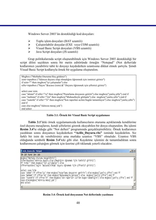 Windows Server 2003’ün desteklediği kod dosyaları:

              Toplu işlem dosyaları (BAT uzantılı)
              Çalıştırılabilir dosyalar (EXE veya COM uzantılı)
              Visual Basic Script dosyaları (VBS uzantılı)
              Java Script dosyaları (JS uzantılı)

       Grup politikalarında script oluşturabilmek için Windows Server 2003 desteklediği bir
script dilini seçtikten sonra bir metin editöründe örneğin “Notepad” (Not defteri)de
kodlarımızı yazabiliriz tabii ki dosyayı kaydederken uzantısına dikkat etmek şartıyla. Şimdi
Visual Basic Script kodlarıyla örnek bir uygulama oluşturalım.

 Msgbox ("Merhaba Oturuma Hoş geldiniz")
 isim=inputbox ("Adınıza duyuru olup olmadığını öğrenmek için isminizi giriniz")
 if isim="" then msgbox("iyi çalışmalar") else
 sifre=inputbox ("Sayın "&ucase (isim) &" Duyuru öğrenmek için şifrenizi giriniz")

 select case isim
 case "ahmet":if sifre="1a" then msgbox("Pazarlama dosyasını getirin") else msgbox("yanlış şifre") end if
 case "mehmet":if sifre="2m" then msgbox("Muhasebeyle görüşün") else msgbox("yanlış şifre") end if
 case "isatetik":if sifre="3i" then msgbox("Son raporları acilen bugün tamamlayın") else msgbox("yanlış şifre")
 end if
 case else:msgbox("Adınıza mesaj yok")
 end select

                         Tablo 3.1: Örnek bir Visual Basic Script uygulaması

       Tablo 3.1’deki örnek uygulamamızda kullanıcıların oturumu açtıklarında kendilerine
özel duyuru mesajlarını, kendi şifrelerini girerek okuyabilen bir dosya oluşturalım. Bu işlemi
Resim 3.4’te olduğu gibi “Not defteri” programında gerçekleştirebiliriz. Örnek kodlarımızı
yazdıktan sonra dosyamızı kaydederken “Acilis_Duyuru.vbs” isminde kaydedelim. Siz
farklı bir isim de verebilirsiniz ama mutlaka uzantısı “VBS” olmalıdır. Uzantısı VBS
olduğunda sembolü Resim 3.4’teki gibi olur. Kaydetme işlemini de tamamladıktan sonra
kodlarımızın çalıştığını görmek için üzerine çift tıklamak yeterli olacaktır.




                     Resim 3.4: Örnek kod dosyasının Not defterinde yazılması

                                                      48
 