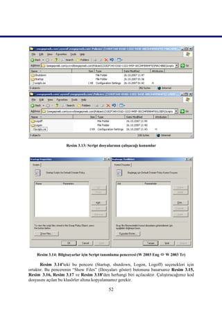 Resim 3.13: Script dosyalarının çalışacağı konumlar




    Resim 3.14: Bilgisayarlar için Script tanımlama penceresi (W 2003 Eng  W 2003 Tr)

       Resim 3.14’teki bu pencere (Startup, shutdown, Logon, Logoff) seçenekleri için
ortaktır. Bu pencerenin “Show Files” (Dosyaları göster) butonuna basarsanız Resim 3.15,
Resim_3.16, Resim 3.17 ve Resim 3.18’den herhangi biri açılacaktır. Çalıştıracağımız kod
dosyasını açılan bu klasörler altına kopyalamamız gerekir.

                                            52
 