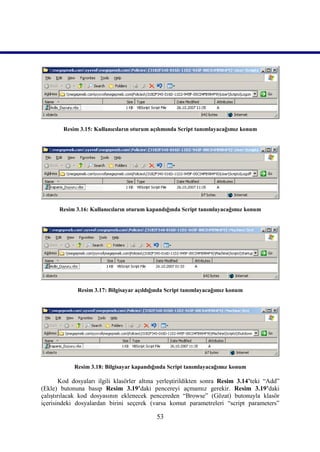 Resim 3.15: Kullanıcıların oturum açılımında Script tanımlayacağımız konum




      Resim 3.16: Kullanıcıların oturum kapandığında Script tanımlayacağımız konum




             Resim 3.17: Bilgisayar açıldığında Script tanımlayacağımız konum




            Resim 3.18: Bilgisayar kapandığında Script tanımlayacağımız konum

        Kod dosyaları ilgili klasörler altına yerleştirildikten sonra Resim 3.14’teki “Add”
(Ekle) butonuna basıp Resim 3.19’daki pencereyi açmamız gerekir. Resim 3.19’daki
çalıştırılacak kod dosyasının eklenecek pencereden “Browse” (Gözat) butonuyla klasör
içerisindeki dosyalardan birini seçerek (varsa komut parametreleri “script parameters”

                                            53
 