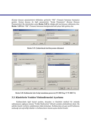 (Komut dosyası parametreleri) bölümüne girilerek) “OK” (Tamam) butonuna basmamız
gerekir. Komut dosyası ile ilgili parametreler “Script Parameters” (Komut Dosyası
Parametreleri) Bu işlemlerden sonra Resim 3.20’de olduğu gibi kod dosyası yüklenmiş olur.
Resim_3.20’deki “OK” (Tamam) butonuna bastığımızda kod çalışır hâle gelmiş olur.




                     Resim 3.19: Çalıştırılacak kod dosyasının eklenmesi




     Resim 3.20: Kullanıcılar için Script tanımlama penceresi (W 2003 Eng  W 2003 Tr)

3.3. Klasörlerin Yeniden Yönlendirmesini Ayarlama
      Kullanıcılarla ilgili kişisel ayarları, dosyaları ve klasörleri merkezî bir ortamda
saklanmasını sağlayan sisteme “Folder Redirection” (Klasör yeniden yönlendirme) denir. Bu
şekilde önemli verilerin yedeklenmesi daha kolaylaşır. Kullanıcılara ait gezi profil kullanımı
azalacağı için ağ trafiği rahatlar ve kullanıcıların oturum açma süreleri kısalır.




                                             54
 