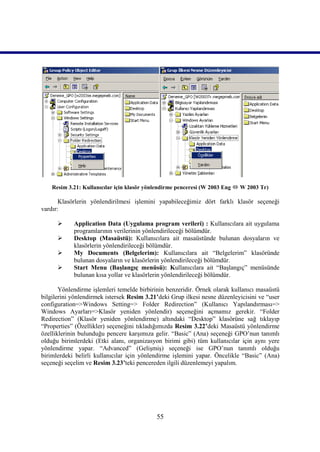 Resim 3.21: Kullanıcılar için klasör yönlendirme penceresi (W 2003 Eng  W 2003 Tr)

       Klasörlerin yönlendirilmesi işlemini yapabileceğimiz dört farklı klasör seçeneği
vardır:

           Application Data (Uygulama program verileri) : Kullanıcılara ait uygulama
            programlarının verilerinin yönlendirileceği bölümdür.
           Desktop (Masaüstü): Kullanıcılara ait masaüstünde bulunan dosyaların ve
            klasörlerin yönlendirileceği bölümdür.
           My Documents (Belgelerim): Kullanıcılara ait “Belgelerim” klasöründe
            bulunan dosyaların ve klasörlerin yönlendirileceği bölümdür.
           Start Menu (Başlangıç menüsü): Kullanıcılara ait “Başlangıç” menüsünde
            bulunan kısa yollar ve klasörlerin yönlendirileceği bölümdür.

       Yönlendirme işlemleri temelde birbirinin benzeridir. Örnek olarak kullanıcı masaüstü
bilgilerini yönlendirmek istersek Resim 3.21’deki Grup ilkesi nesne düzenleyicisini ve “user
configuration=>Windows Setting=> Folder Redirection” (Kullanıcı Yapılandırması=>
Windows Ayarları=>Klasör yeniden yönlendir) seçeneğini açmamız gerekir. “Folder
Redirection” (Klasör yeniden yönlendirme) altındaki “Desktop” klasörüne sağ tıklayıp
“Properties” (Özellikler) seçeneğini tıkladığımızda Resim 3.22’deki Masaüstü yönlendirme
özelliklerinin bulunduğu pencere karşımıza gelir. “Basic” (Ana) seçeneği GPO’nun tanımlı
olduğu birimlerdeki (Etki alanı, organizasyon birimi gibi) tüm kullanıcılar için aynı yere
yönlendirme yapar. “Advanced” (Gelişmiş) seçeneği ise GPO’nun tanımlı olduğu
birimlerdeki belirli kullanıcılar için yönlendirme işlemini yapar. Öncelikle “Basic” (Ana)
seçeneği seçelim ve Resim 3.23’teki pencereden ilgili düzenlemeyi yapalım.




                                            55
 