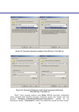 Resim 3.23: Masaüstü yönlendirme özellikleri (Win 2003 Eng  Win 2003 Tr)




        Resim 3.24: Masaüstü yönlendirmesi; hedef klasör konumunun belirlenmesi
                             (Win 2003 Eng  Win 2003 Tr)

       “Basic” (Ana) seçeneği seçtikten sonra Resim 3.24’teki pencerede, yönlendirme
işlemi yapılacak hedef klasörün konumunu belirlemek gerekir. Biz örneğin sabit disk
üzerinde “D:Klasor_YonlendirmesiMasaustu%username%” şeklinde bir yol
belirleyelim. Burada %username%” ifadesi “her kullanıcının isminde bir klasör oluştur”
                                          56
 