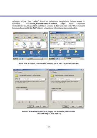 anlamına geliyor. Yani “Aligel” isimli bir kullanıcının masaüstünde bulunan dosya ve
klasörleri       “D:Klasor_YonlendirmesiMasaustu         Aligel”    hedef   konumuna
yönlendirilecektir. Bu şekilde hedef klasör konumu da belirlendikten sonra “OK” (Tamam)
butonuna basarsak Resim 3.25’teki gibi yönlendirme işlemi tamamlanmış olacaktır.




                                             ..

       Resim 3.25: Masaüstü yönlendirilmiş kullanıcı (Win 2003 Eng  Win 2003 Tr)




           Resim 3.26: Farklı kullanıcılar ve gruplar için masaüstü yönlendirmesi
                              (Win 2003 Eng  Win 2003 Tr)




                                            57
 