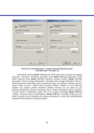 Resim 3.27: Farklı kullanıcılar ve gruplar için hedef klasörün konumu
                               (Win 2003 Eng  Win 2003 Tr)

       Yönlendirme işlemini Resim 3.26’daki gibi farklı kullanıcılar ve gruplar için yapmak
istiyorsak, “Advanced” (Gelişmiş) seçeneğini seçip Resim 3.26’daki pencereden “Add”
(Ekle) butonuna basıp Resim 3.27’deki pencereyi açmamız gerekir. Resim 3.27’deki
pencereden “Security Group Membership” (Güvenlik grubu üyeliği) bölümünde “Browse”
(Gözat) butonuyla yönlendirme işlemi uygulanacak grup veya kullanıcı seçmemiz gerekir.
Target Folder Location” (Hedef klasör konumu) bölümü “Redirect to the Following
location” (Şu konumu yeniden yöndendir) şeklinde olmalıdır. En son olarak da yolu
belirleyip yönlendirme işlemini tamamlamış oluruz. Klasör yönlendirme işlemi seçenekleri
“Target” (Hedef ) sekmesinden yapılır. Bir de ek ayarların bulunduğu Resim 3.28’deki
“Setting” (Ayarlar) sekmesi bulunmaktadır. Resim 3.28’deki seçenekler kullanıcıya özel
haklar vermeyle, dosya içeriğinin yeni konuma taşınmasıyla ve grup ilkesi kaldırıldığında
yönlendirme durumunun ne olacağıyla ilgilidir.




                                             58
 